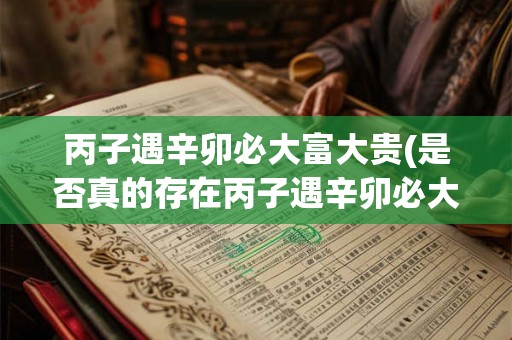 丙子遇辛卯必大富大贵(是否真的存在丙子遇辛卯必大富大贵这样的命理规律)