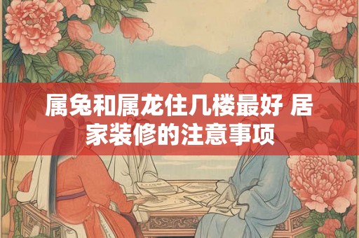 属兔和属龙住几楼最好 居家装修的注意事项