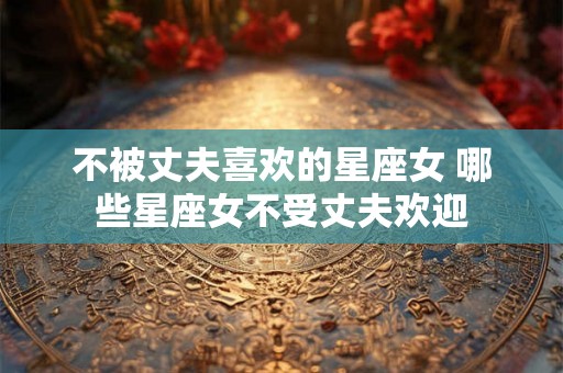 不被丈夫喜欢的星座女 哪些星座女不受丈夫欢迎
