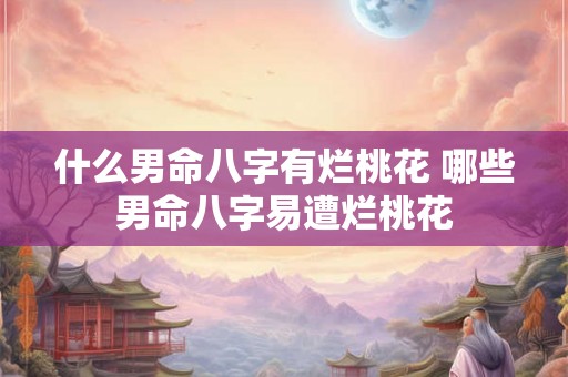 什么男命八字有烂桃花 哪些男命八字易遭烂桃花 什么男命八字有烂桃花 哪些男命八字易遭烂桃花