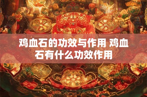 鸡血石的功效与作用 鸡血石有什么功效作用 鸡血石的功效与作用 鸡血石有什么功效作用