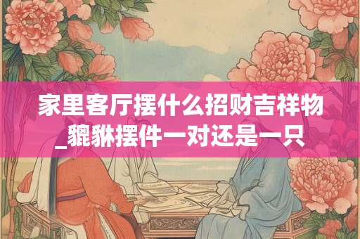 家里客厅摆什么招财吉祥物_貔貅摆件一对还是一只 家里客厅摆什么招财吉祥物_貔貅摆件一对还是一只