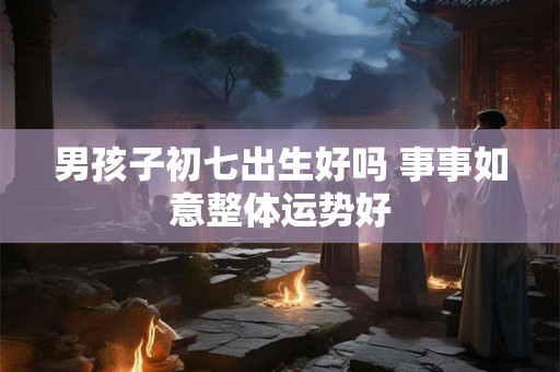 男孩子初七出生好吗 事事如意整体运势好