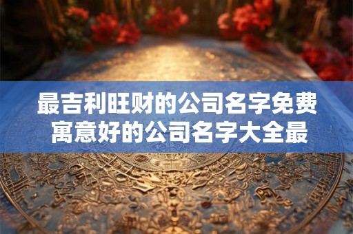 最吉利旺财的公司名字免费 寓意好的公司名字大全最新