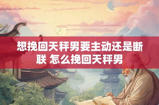 想挽回天秤男要主动还是断联 怎么挽回天秤男