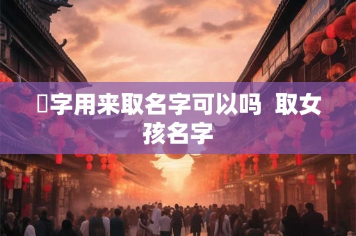 伈字用来取名字可以吗 取女孩名字 伈字用来取名字可以吗 取女孩名字