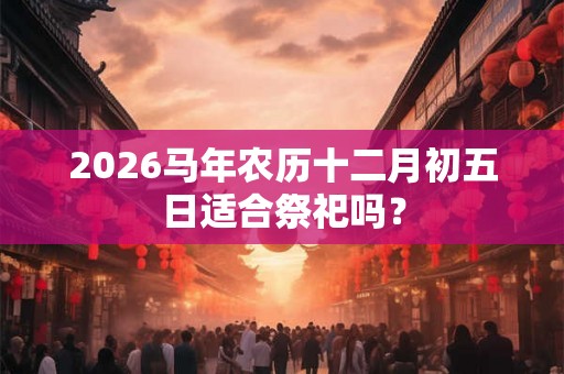2026马年农历十二月初五日适合祭祀吗？