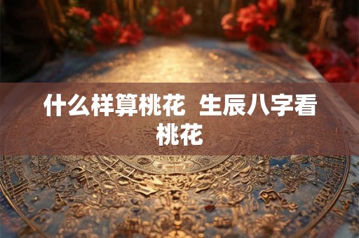 什么样算桃花 生辰八字看桃花 什么样算桃花 生辰八字看桃花