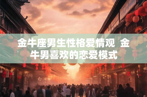 金牛座男生性格爱情观  金牛男喜欢的恋爱模式