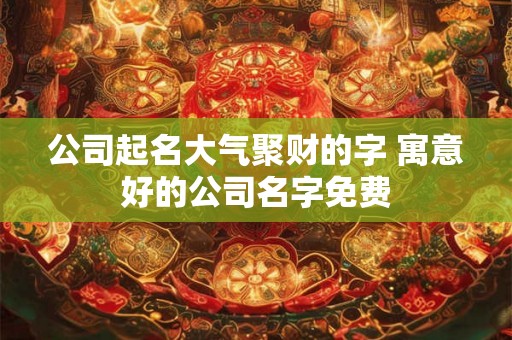 公司起名大气聚财的字 寓意好的公司名字免费 公司起名大气聚财的字 寓意好的公司名字免费