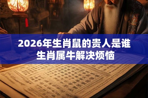 2026年生肖鼠的贵人是谁 生肖属牛解决烦恼