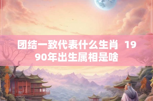 团结一致代表什么生肖 1990年出生属相是啥 团结一致代表什么生肖 1990年出生属相是啥