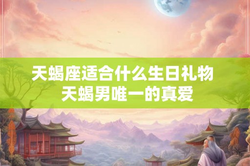 天蝎座适合什么生日礼物 天蝎男唯一的真爱 天蝎座适合什么生日礼物 天蝎男唯一的真爱