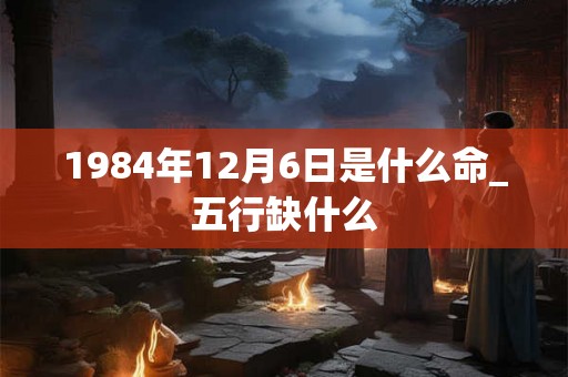 1984年12月6日是什么命_五行缺什么