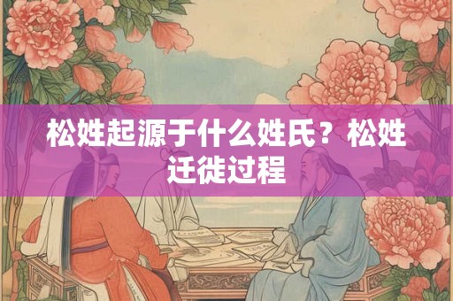 松姓起源于什么姓氏？松姓迁徙过程