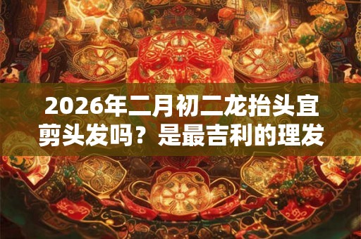 2026年二月初二龙抬头宜剪头发吗？是最吉利的理发日子吗