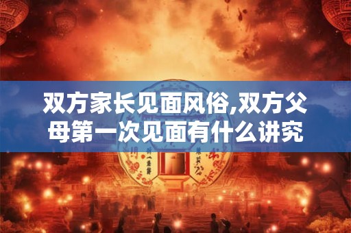 双方家长见面风俗,双方父母第一次见面有什么讲究