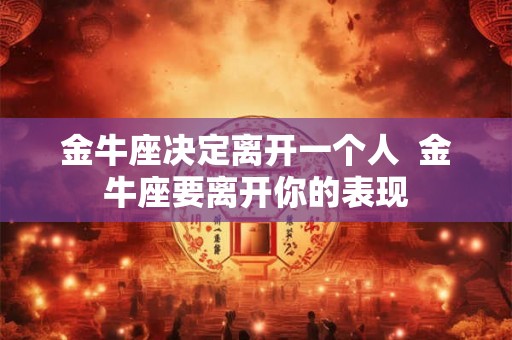 金牛座决定离开一个人 金牛座要离开你的表现 金牛座决定离开一个人 金牛座要离开你的表现