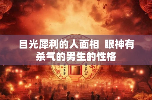 目光犀利的人面相 眼神有杀气的男生的性格 目光犀利的人面相 眼神有杀气的男生的性格
