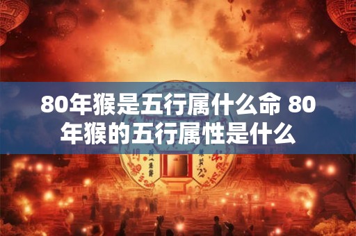 80年猴是五行属什么命 80年猴的五行属性是什么 80年猴是五行属什么命 80年猴的五行属性是什么