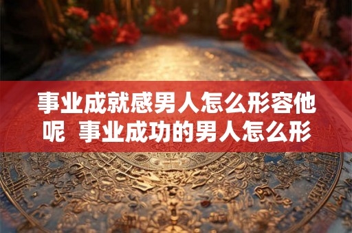 事业成就感男人怎么形容他呢 事业成功的男人怎么形容 事业成就感男人怎么形容他呢 事业成功的男人怎么形容