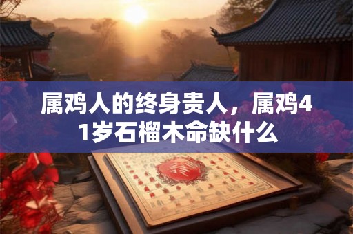 属鸡人的终身贵人，属鸡41岁石榴木命缺什么