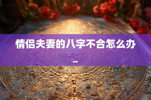 情侣夫妻的八字不合怎么办_
