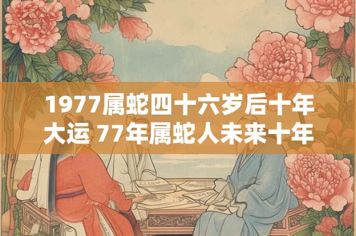 1977属蛇四十六岁后十年大运 77年属蛇人未来十年大运 1977属蛇四十六岁后十年大运 77年属蛇人未来十年大运