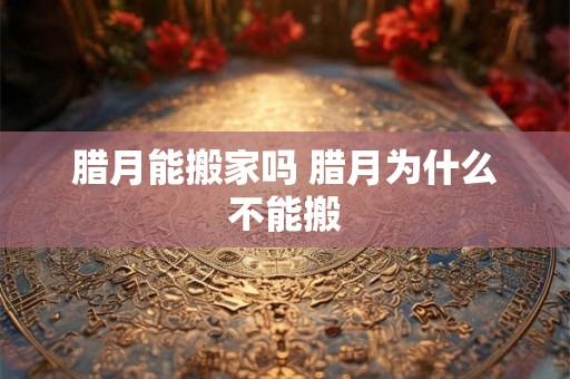 腊月能搬家吗 腊月为什么不能搬 腊月能搬家吗 腊月为什么不能搬