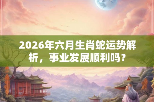 2026年六月生肖蛇运势解析，事业发展顺利吗？