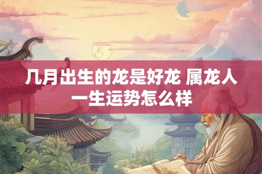 几月出生的龙是好龙 属龙人一生运势怎么样