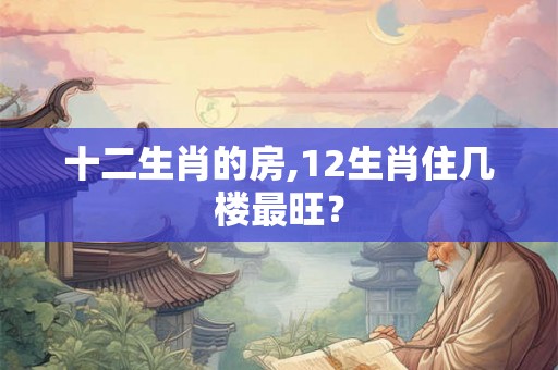 十二生肖的房,12生肖住几楼最旺? 十二生肖的房,12生肖住几楼最旺?