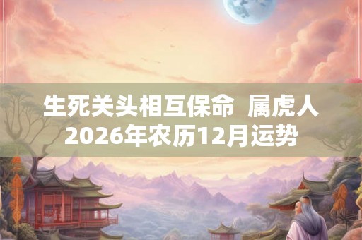 生死关头相互保命  属虎人2026年农历12月运势