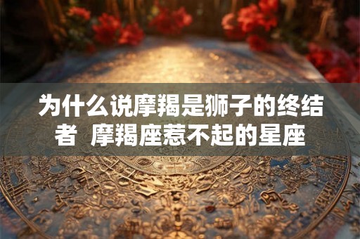 为什么说摩羯是狮子的终结者  摩羯座惹不起的星座