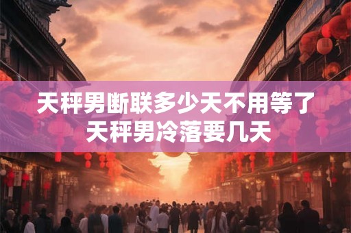 天秤男断联多少天不用等了 天秤男冷落要几天