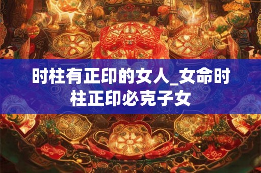 时柱有正印的女人_女命时柱正印必克子女