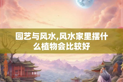 园艺与风水,风水家里摆什么植物会比较好 园艺与风水,风水家里摆什么植物会比较好
