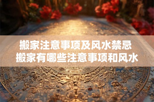 搬家注意事项及风水禁忌 搬家有哪些注意事项和风水禁忌