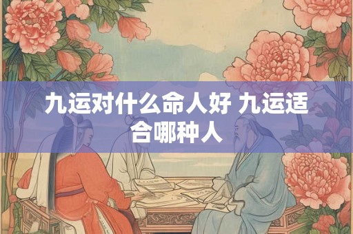 九运对什么命人好 九运适合哪种人 九运对什么命人好 九运适合哪种人