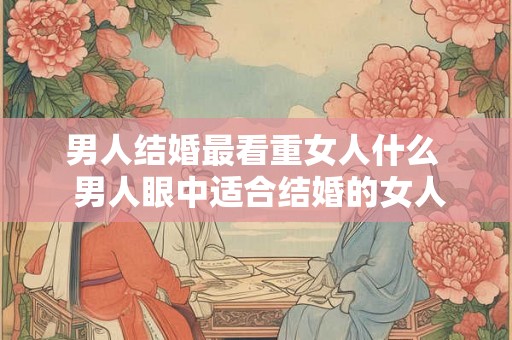 男人结婚最看重女人什么 男人眼中适合结婚的女人 男人结婚最看重女人什么 男人眼中适合结婚的女人