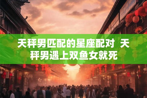 天秤男匹配的星座配对  天秤男遇上双鱼女就死