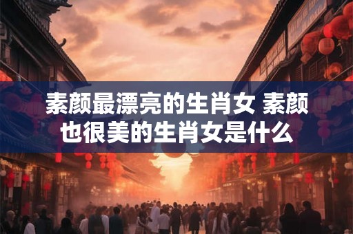 素颜最漂亮的生肖女 素颜也很美的生肖女是什么