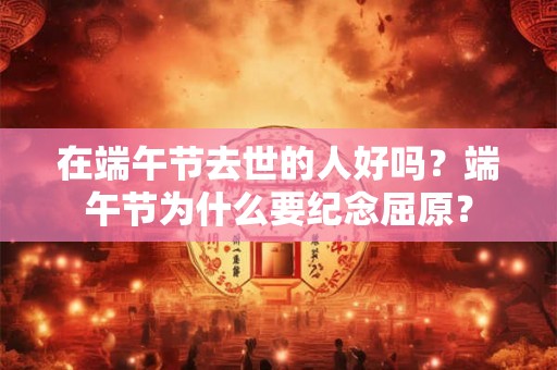 在端午节去世的人好吗?端午节为什么要纪念屈原? 在端午节去世的人好吗?端午节为什么要纪念屈原?