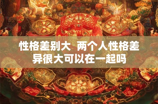 性格差别大  两个人性格差异很大可以在一起吗