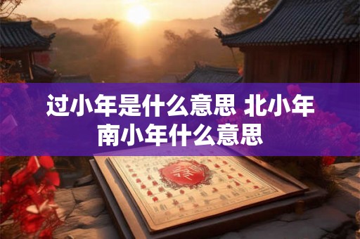 过小年是什么意思 北小年南小年什么意思 过小年是什么意思 北小年南小年什么意思
