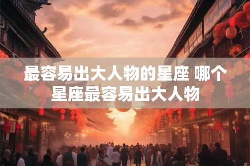 最容易出大人物的星座 哪个星座最容易出大人物