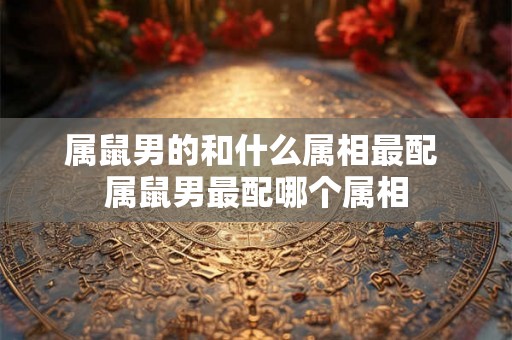 属鼠男的和什么属相最配 属鼠男最配哪个属相