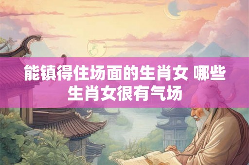 能镇得住场面的生肖女 哪些生肖女很有气场