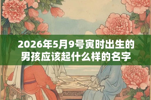 2026年5月9号寅时出生的男孩应该起什么样的名字 2026年5月9号寅时出生的男孩应该起什么样的名字