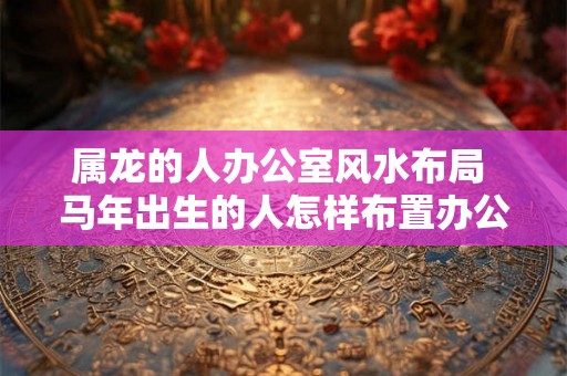 属龙的人办公室风水布局 马年出生的人怎样布置办公室风水